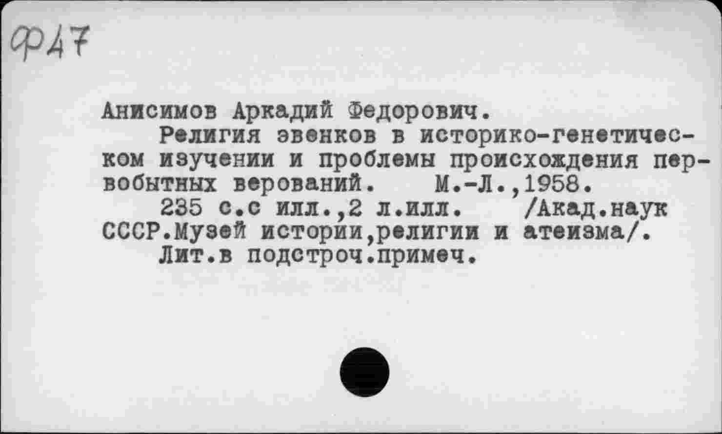 ﻿OpÀf
Анисимов Аркадий Федорович.
Религия эвенков в историко-генетическом изучении и проблемы происхождения первобытных верований. М.-Л.,1958.
235 с.с илл.,2 л.илл. /Акад.наук СССР.Музей истории,религии и атеизма/.
Лит.в подстроч.примеч.